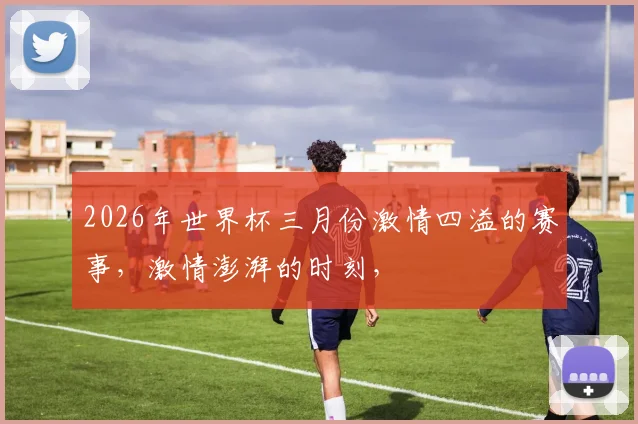 2026年世界杯三月份激情四溢的赛事，激情澎湃的时刻，
