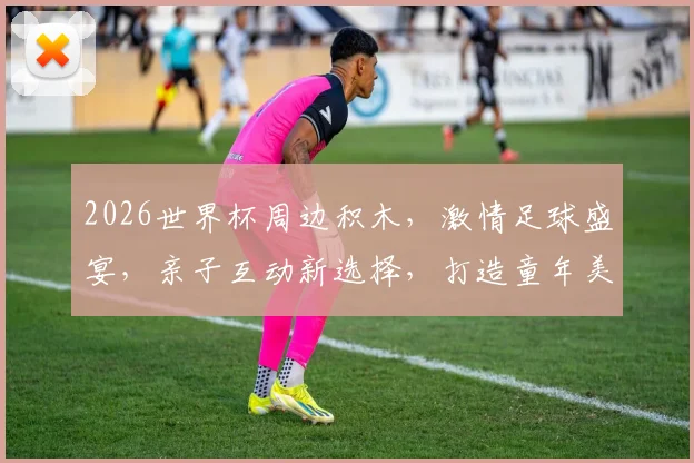 2026世界杯周边积木，激情足球盛宴，亲子互动新选择，打造童年美好回忆，