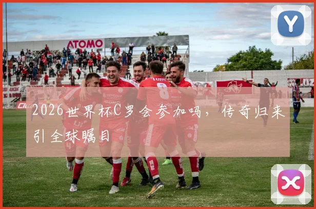 2026世界杯C罗会参加吗，传奇归来引全球瞩目