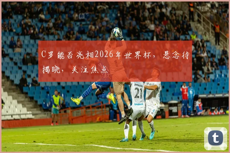 C罗能否亮相2026年世界杯，悬念待揭晓，关注焦点