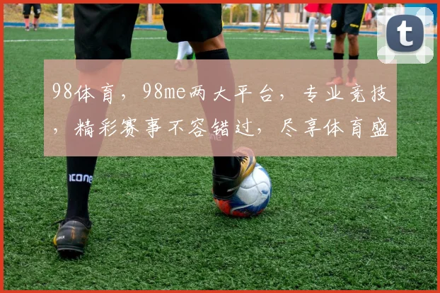 98体育，98me两大平台，专业竞技，精彩赛事不容错过，尽享体育盛宴
