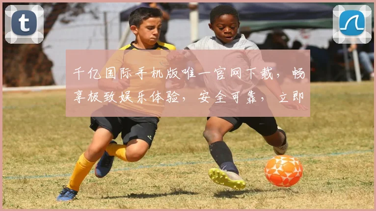 千亿国际手机版唯一官网下载，畅享极致娱乐体验，安全可靠，立即下载
