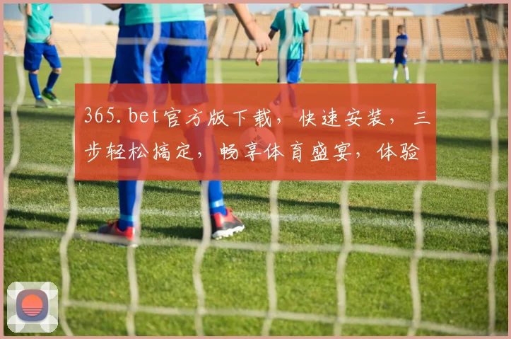 365.bet官方版下载，快速安装，三步轻松搞定，畅享体育盛宴，体验无与伦比